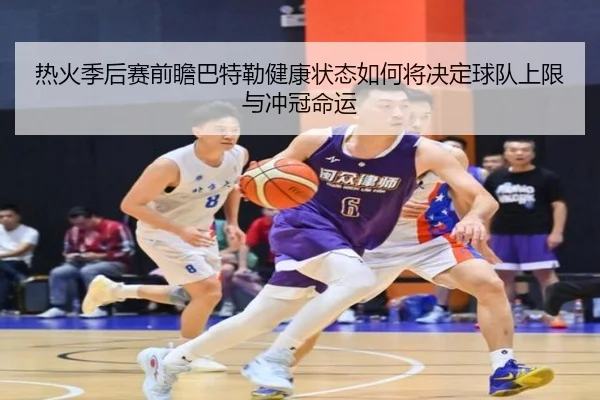热火季后赛前瞻巴特勒健康状态如何将决定球队上限与冲冠命运